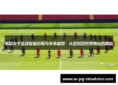 英超女子足球发展历程与未来展望：从初创到世界舞台的崛起