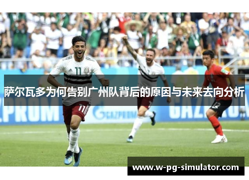 萨尔瓦多为何告别广州队背后的原因与未来去向分析