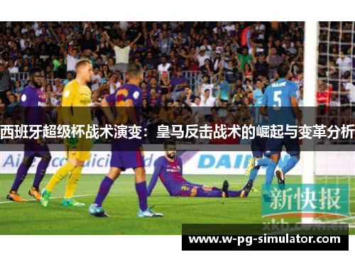 西班牙超级杯战术演变:皇马反击战术的崛起与变革分析 西班牙超级杯战术演变:皇马反击战术的崛起与变革分析