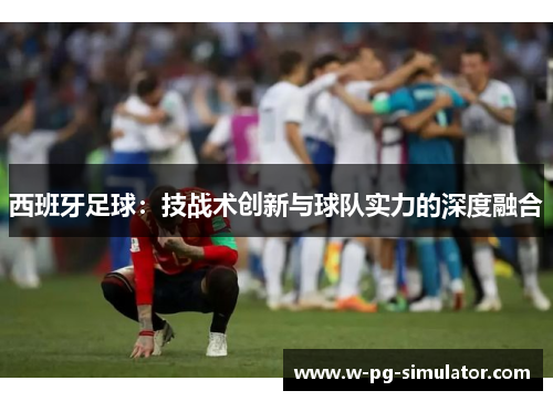 西班牙足球:技战术创新与球队实力的深度融合 西班牙足球:技战术创新与球队实力的深度融合