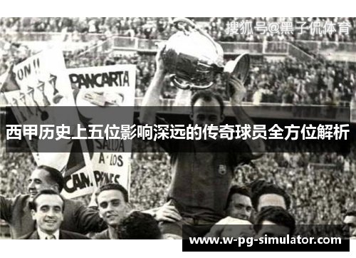 西甲历史上五位影响深远的传奇球员全方位解析