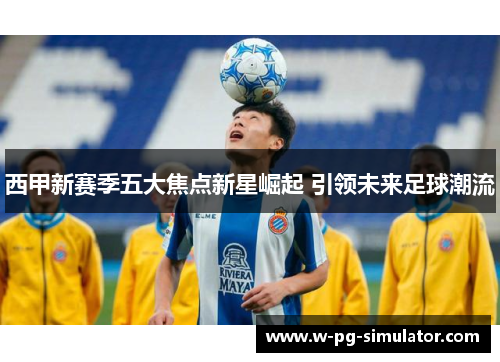 西甲新赛季五大焦点新星崛起 引领未来足球潮流