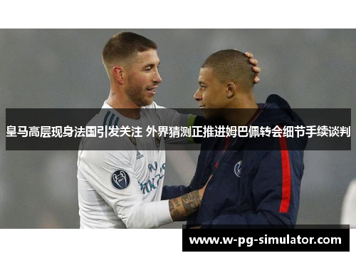 皇马高层现身法国引发关注 外界猜测正推进姆巴佩转会细节手续谈判 皇马高层现身法国引发关注 外界猜测正推进姆巴佩转会细节手续谈判