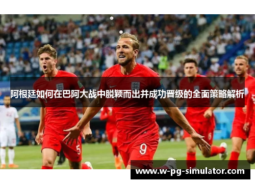 阿根廷如何在巴阿大战中脱颖而出并成功晋级的全面策略解析 阿根廷如何在巴阿大战中脱颖而出并成功晋级的全面策略解析